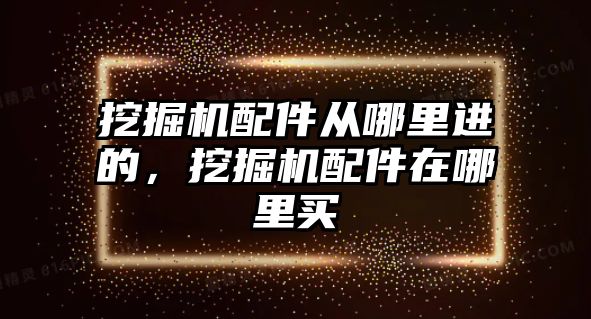 挖掘機配件從哪里進的，挖掘機配件在哪里買