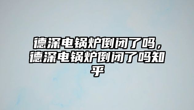 德深電鍋爐倒閉了嗎，德深電鍋爐倒閉了嗎知乎