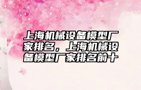 上海機械設備模型廠家排名，上海機械設備模型廠家排名前十