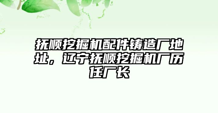 撫順挖掘機配件鑄造廠地址，遼寧撫順挖掘機廠歷任廠長