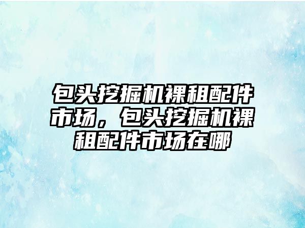 包頭挖掘機裸租配件市場，包頭挖掘機裸租配件市場在哪