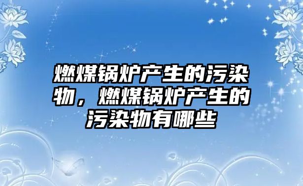 燃煤鍋爐產生的污染物，燃煤鍋爐產生的污染物有哪些