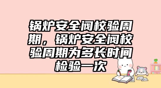 鍋爐安全閥校驗周期，鍋爐安全閥校驗周期為多長時間檢驗一次