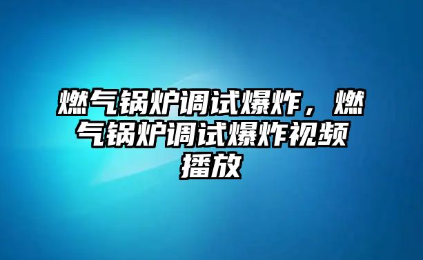 燃氣鍋爐調試爆炸，燃氣鍋爐調試爆炸視頻播放