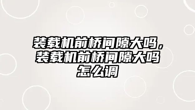 裝載機前橋間隙大嗎，裝載機前橋間隙大嗎怎么調