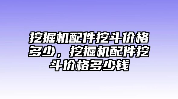 挖掘機配件挖斗價格多少，挖掘機配件挖斗價格多少錢