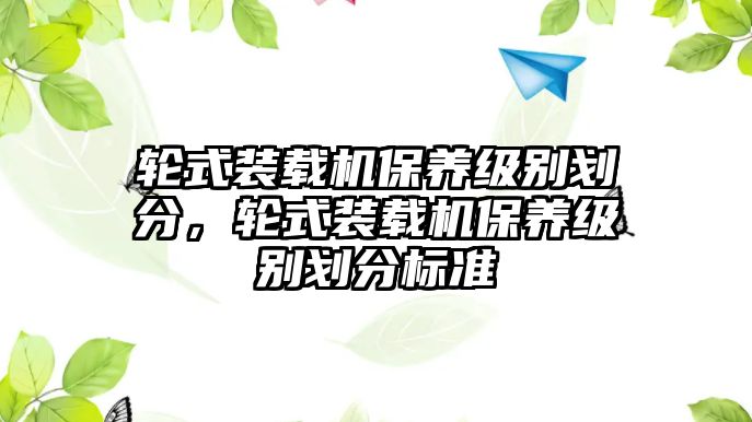 輪式裝載機(jī)保養(yǎng)級(jí)別劃分，輪式裝載機(jī)保養(yǎng)級(jí)別劃分標(biāo)準(zhǔn)