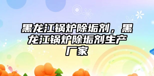 黑龍江鍋爐除垢劑，黑龍江鍋爐除垢劑生產廠家