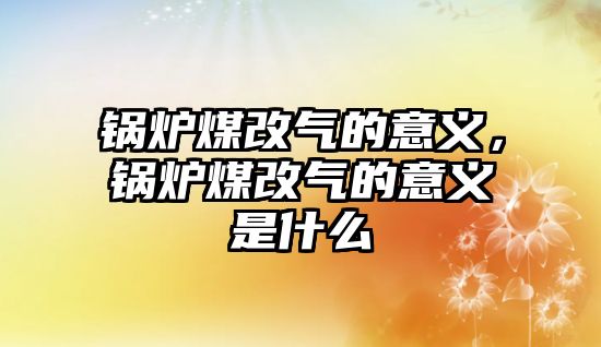 鍋爐煤改氣的意義，鍋爐煤改氣的意義是什么