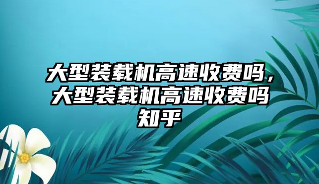 大型裝載機高速收費嗎，大型裝載機高速收費嗎知乎