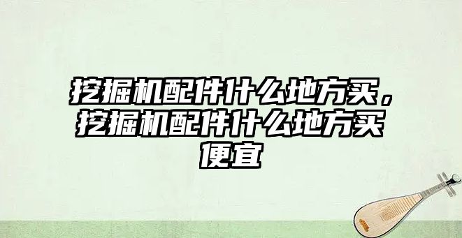 挖掘機配件什么地方買，挖掘機配件什么地方買便宜