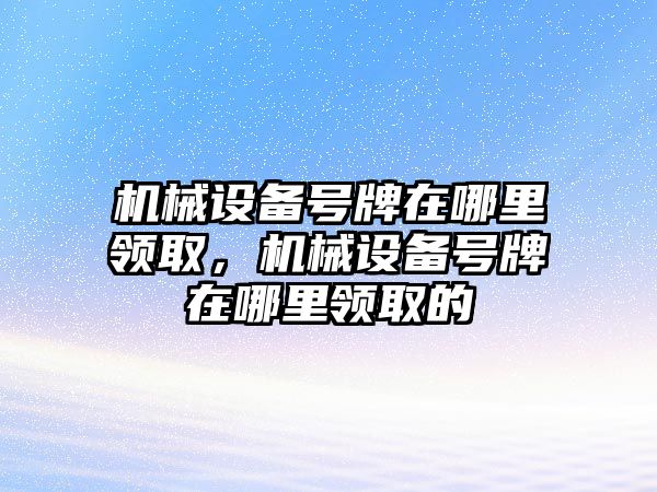 機(jī)械設(shè)備號牌在哪里領(lǐng)取，機(jī)械設(shè)備號牌在哪里領(lǐng)取的