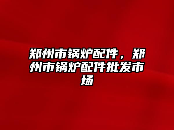 鄭州市鍋爐配件，鄭州市鍋爐配件批發(fā)市場