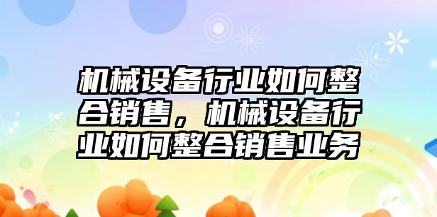 機(jī)械設(shè)備行業(yè)如何整合銷售，機(jī)械設(shè)備行業(yè)如何整合銷售業(yè)務(wù)