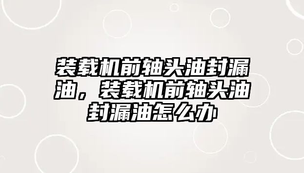 裝載機前軸頭油封漏油，裝載機前軸頭油封漏油怎么辦