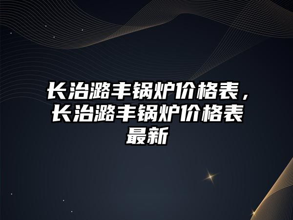 長治潞豐鍋爐價格表，長治潞豐鍋爐價格表最新