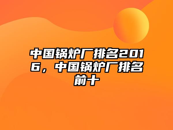 中國(guó)鍋爐廠(chǎng)排名2016，中國(guó)鍋爐廠(chǎng)排名前十