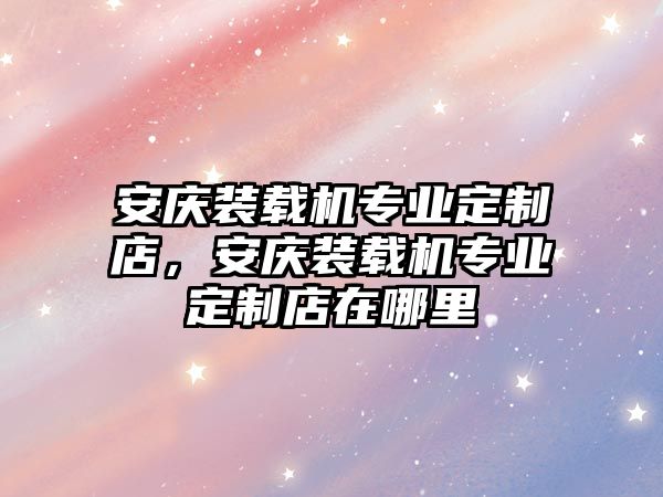 安慶裝載機專業定制店，安慶裝載機專業定制店在哪里