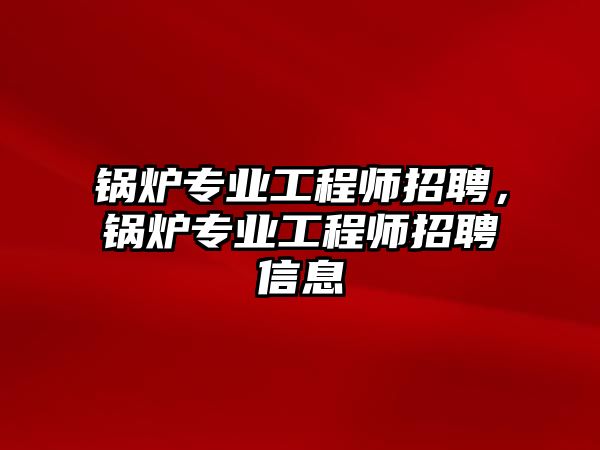 鍋爐專業工程師招聘，鍋爐專業工程師招聘信息