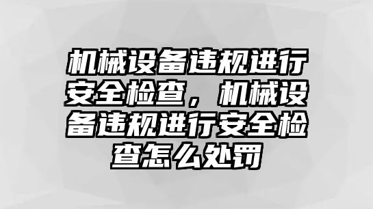 機械設備違規進行安全檢查，機械設備違規進行安全檢查怎么處罰