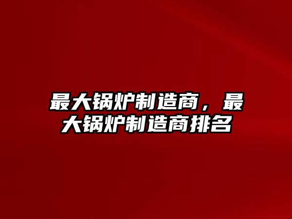 最大鍋爐制造商，最大鍋爐制造商排名