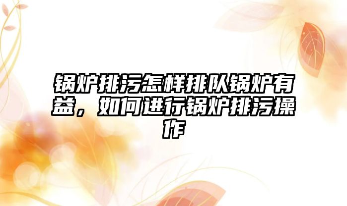 鍋爐排污怎樣排隊鍋爐有益，如何進行鍋爐排污操作