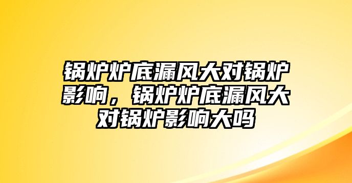 鍋爐爐底漏風(fēng)大對鍋爐影響，鍋爐爐底漏風(fēng)大對鍋爐影響大嗎