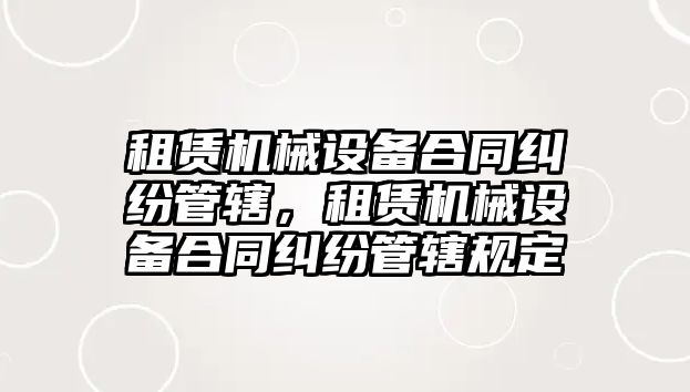 租賃機械設備合同糾紛管轄，租賃機械設備合同糾紛管轄規定