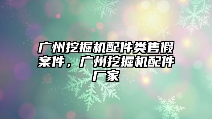 廣州挖掘機配件類售假案件，廣州挖掘機配件廠家