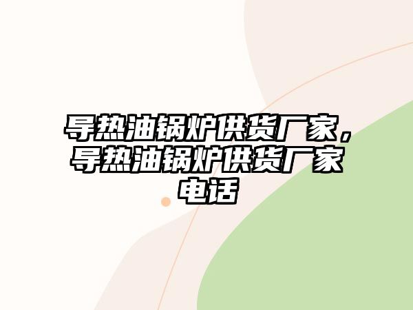 導熱油鍋爐供貨廠家，導熱油鍋爐供貨廠家電話