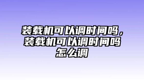 裝載機可以調時間嗎，裝載機可以調時間嗎怎么調