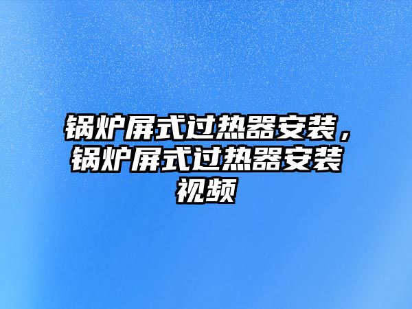 鍋爐屏式過熱器安裝，鍋爐屏式過熱器安裝視頻