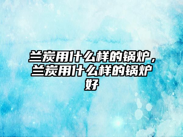 蘭炭用什么樣的鍋爐，蘭炭用什么樣的鍋爐好