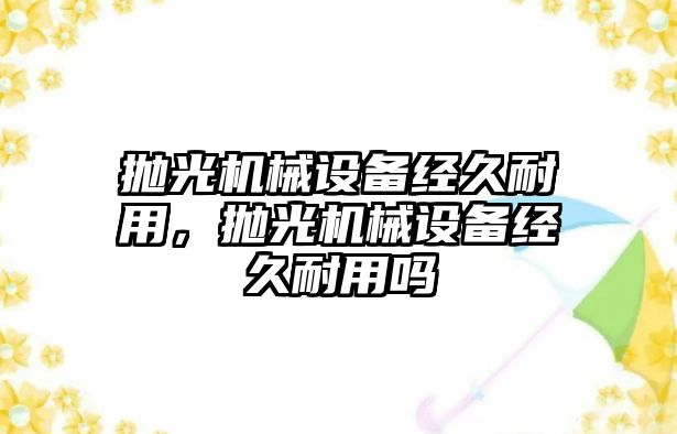 拋光機械設(shè)備經(jīng)久耐用，拋光機械設(shè)備經(jīng)久耐用嗎