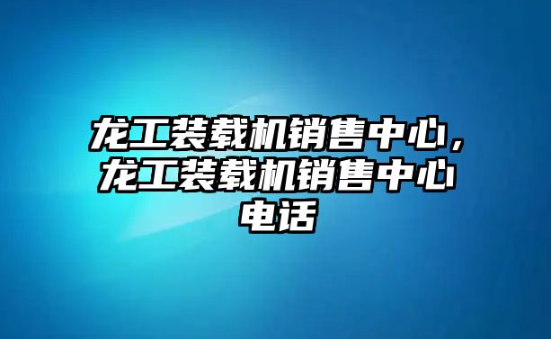 龍工裝載機銷售中心，龍工裝載機銷售中心電話