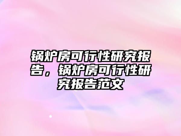 鍋爐房可行性研究報告，鍋爐房可行性研究報告范文