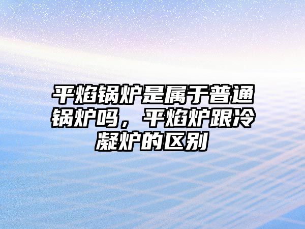 平焰鍋爐是屬于普通鍋爐嗎，平焰爐跟冷凝爐的區(qū)別