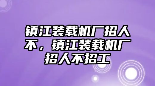 鎮(zhèn)江裝載機(jī)廠招人不，鎮(zhèn)江裝載機(jī)廠招人不招工