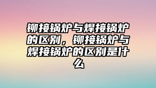 鉚接鍋爐與焊接鍋爐的區別，鉚接鍋爐與焊接鍋爐的區別是什么