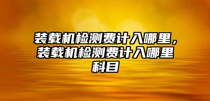 裝載機檢測費計入哪里，裝載機檢測費計入哪里科目