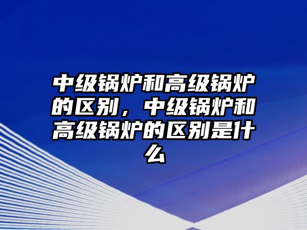 中級鍋爐和高級鍋爐的區別，中級鍋爐和高級鍋爐的區別是什么