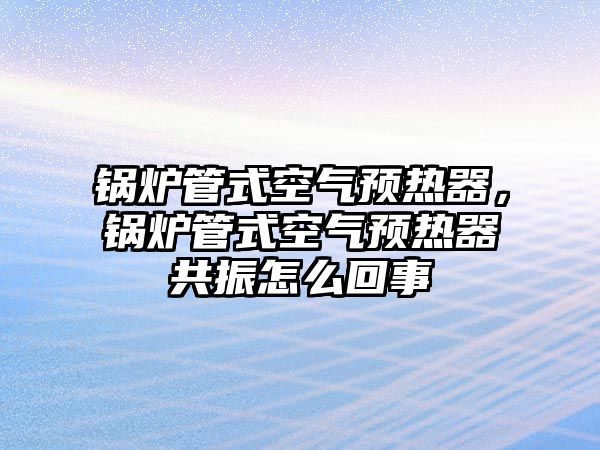 鍋爐管式空氣預熱器，鍋爐管式空氣預熱器共振怎么回事