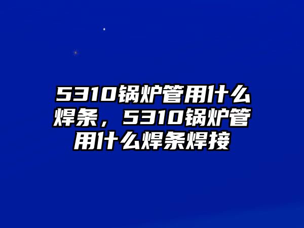 5310鍋爐管用什么焊條，5310鍋爐管用什么焊條焊接