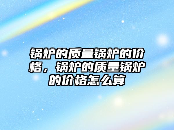 鍋爐的質(zhì)量鍋爐的價格，鍋爐的質(zhì)量鍋爐的價格怎么算