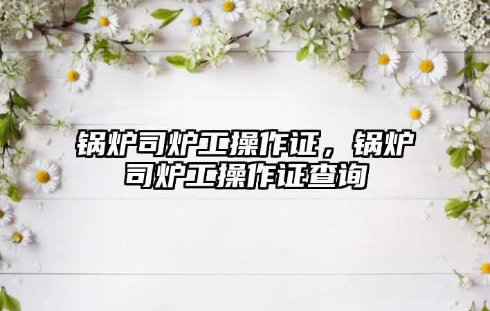 鍋爐司爐工操作證，鍋爐司爐工操作證查詢(xún)