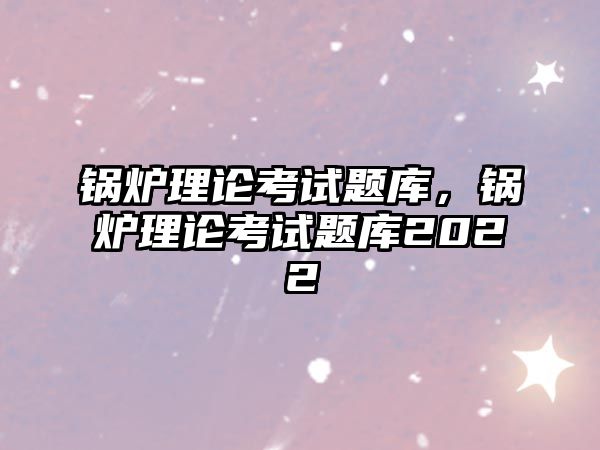 鍋爐理論考試題庫，鍋爐理論考試題庫2022