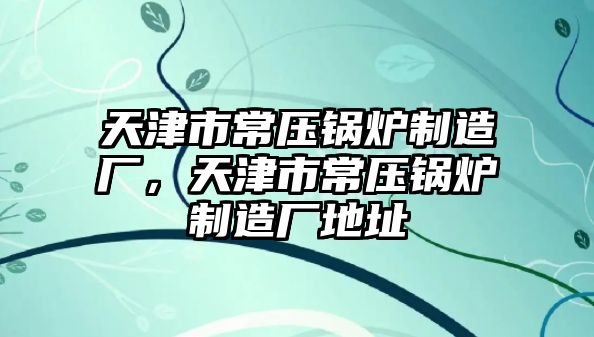 天津市常壓鍋爐制造廠，天津市常壓鍋爐制造廠地址