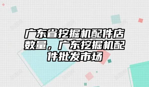 廣東省挖掘機配件店數量，廣東挖掘機配件批發市場