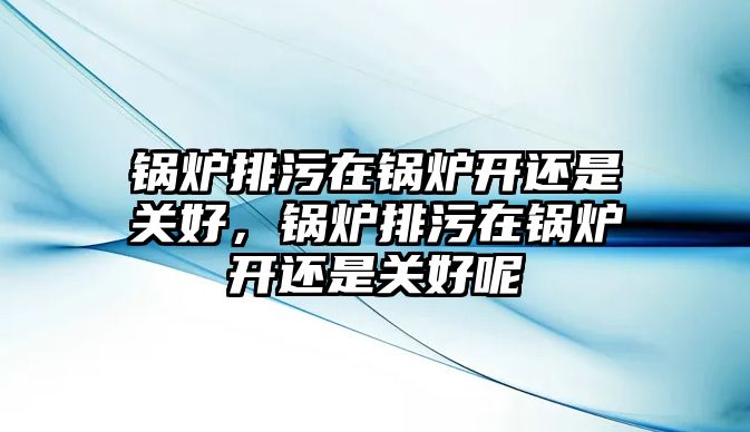 鍋爐排污在鍋爐開還是關好，鍋爐排污在鍋爐開還是關好呢