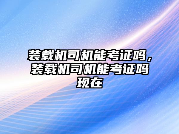 裝載機司機能考證嗎，裝載機司機能考證嗎現在